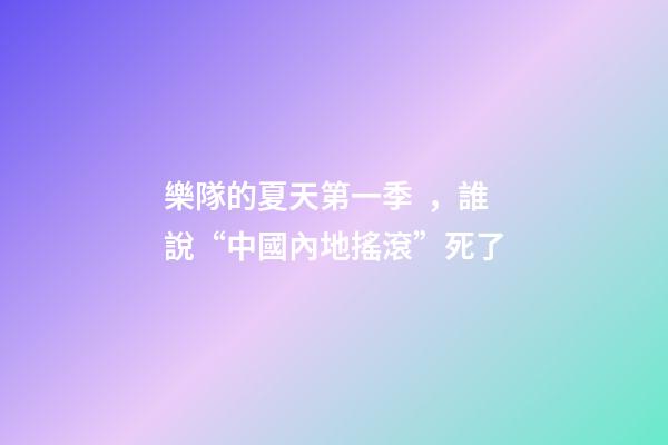 樂隊的夏天第一季，誰說“中國內地搖滾”死了-第1張-觀點-玄機派